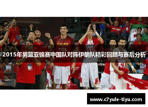 2015年男篮亚锦赛中国队对阵伊朗队精彩回顾与赛后分析